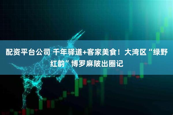 配资平台公司 千年驿道+客家美食！大湾区“绿野红韵”博罗麻陂出圈记