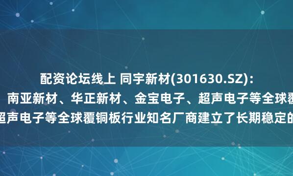 配资论坛线上 同宇新材(301630.SZ)：已与建滔集团、生益科技、南亚新材、华正新材、金宝电子、超声电子等全球覆铜板行业知名厂商建立了长期稳定的合作关系