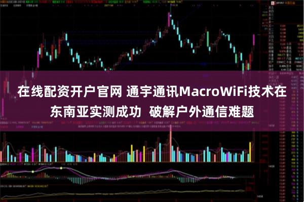 在线配资开户官网 通宇通讯MacroWiFi技术在东南亚实测成功  破解户外通信难题