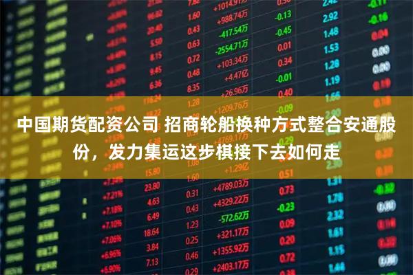 中国期货配资公司 招商轮船换种方式整合安通股份，发力集运这步棋接下去如何走