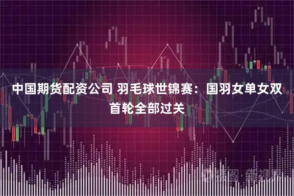 中国期货配资公司 羽毛球世锦赛：国羽女单女双首轮全部过关