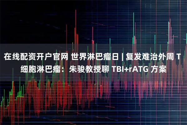 在线配资开户官网 世界淋巴瘤日 | 复发难治外周 T 细胞淋巴瘤：朱骏教授聊 TBI+rATG 方案