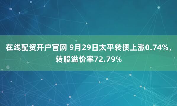 在线配资开户官网 9月29日太平转债上涨0.74%，转股溢价率72.79%