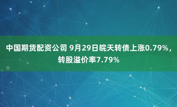 中国期货配资公司 9月29日皖天转债上涨0.79%，转股溢价率7.79%