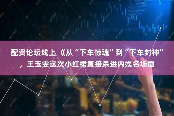 配资论坛线上 《从“下车惊魂”到“下车封神”，王玉雯这次小红裙直接杀进内娱名场面