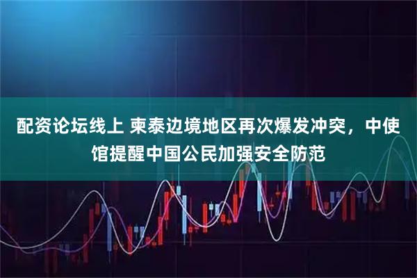 配资论坛线上 柬泰边境地区再次爆发冲突，中使馆提醒中国公民加强安全防范