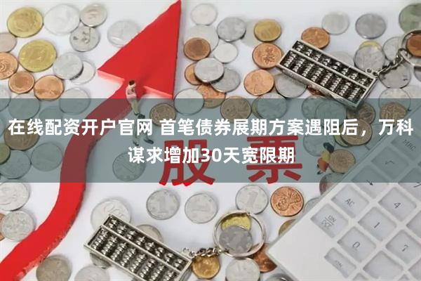 在线配资开户官网 首笔债券展期方案遇阻后，万科谋求增加30天宽限期