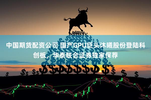 中国期货配资公司 国产GPU巨头沐曦股份登陆科创板，华泰联合证券独家保荐