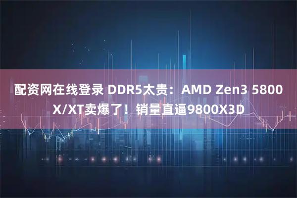配资网在线登录 DDR5太贵：AMD Zen3 5800X/XT卖爆了！销量直逼9800X3D
